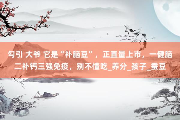 勾引 大爷 它是“补脑豆”，正直量上市，一健脑二补钙三强免疫，别不懂吃_养分_孩子_蚕豆