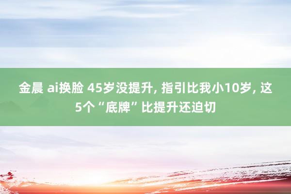 金晨 ai换脸 45岁没提升， 指引比我小10岁， 这5个“底牌”比提升还迫切