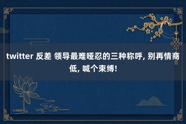twitter 反差 领导最难哑忍的三种称呼， 别再情商低， 喊个束缚!