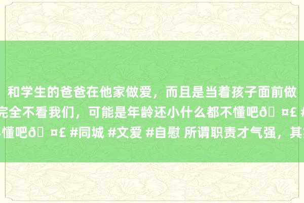 和学生的爸爸在他家做爱，而且是当着孩子面前做爱，太刺激了，孩子完全不看我们，可能是年龄还小什么都不懂吧🤣 #同城 #文爱 #自慰 所谓职责才气强，其实就这5点！