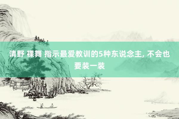 清野 裸舞 指示最爱教训的5种东说念主， 不会也要装一装