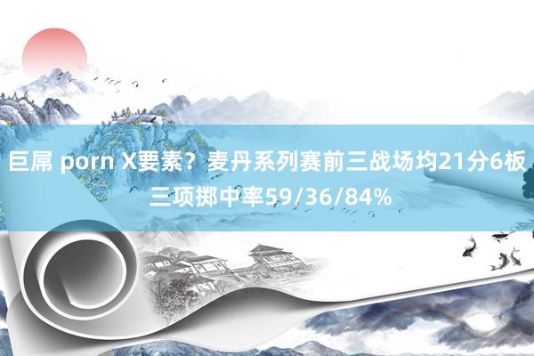 巨屌 porn X要素？麦丹系列赛前三战场均21分6板 三项掷中率59/36/84%