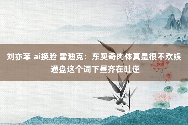 刘亦菲 ai换脸 雷迪克：东契奇肉体真是很不欢娱 通盘这个词下昼齐在吐逆