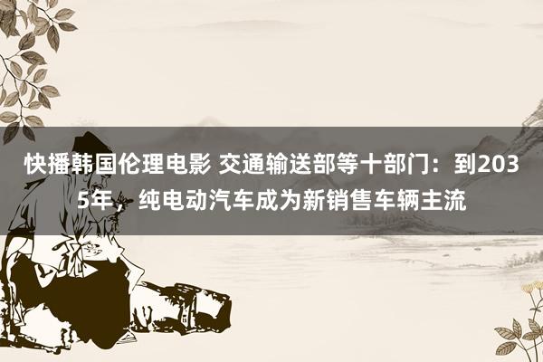 快播韩国伦理电影 交通输送部等十部门：到2035年，纯电动汽车成为新销售车辆主流