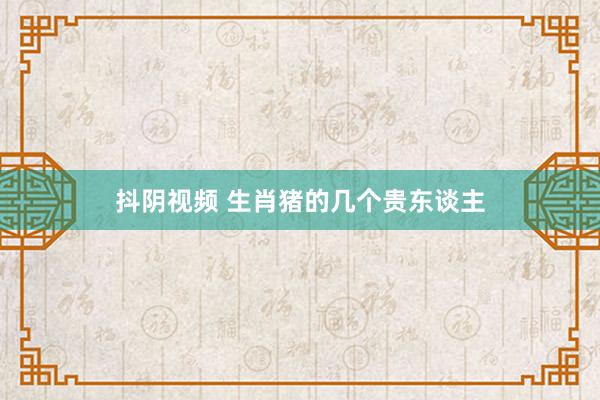抖阴视频 生肖猪的几个贵东谈主