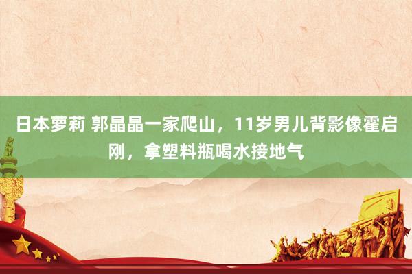 日本萝莉 郭晶晶一家爬山，11岁男儿背影像霍启刚，拿塑料瓶喝水接地气