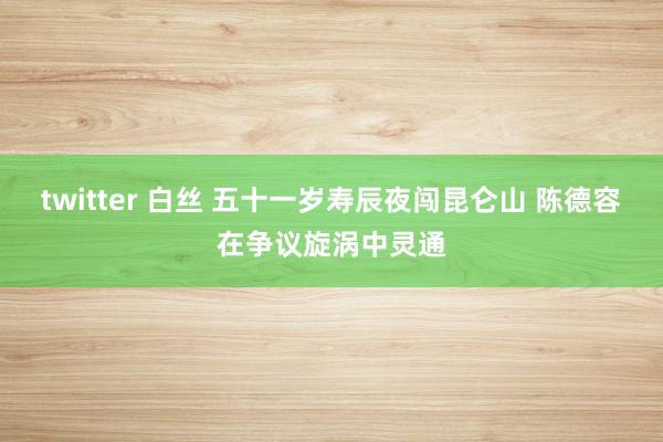 twitter 白丝 五十一岁寿辰夜闯昆仑山 陈德容在争议旋涡中灵通