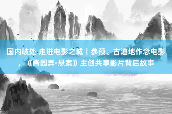 国内破处 走进电影之城｜参预、古道地作念电影，《酱园弄·悬案》主创共享影片背后故事